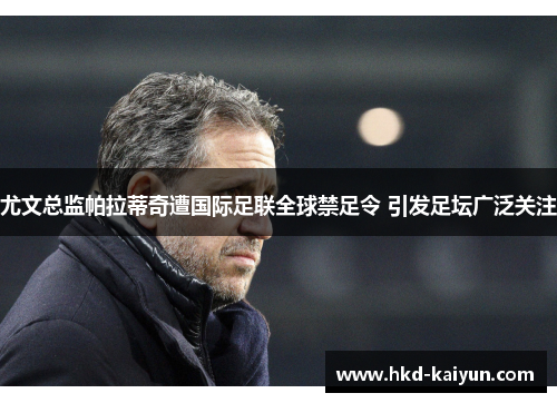 尤文总监帕拉蒂奇遭国际足联全球禁足令 引发足坛广泛关注